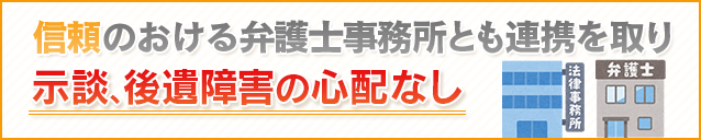 信頼のおける弁護士事務所とも連携を取り示談、後遺障害の心配なし