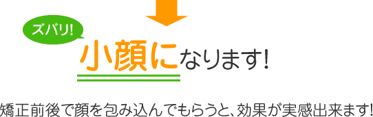 ずばり！小顔になります！矯正前後で顔を包み込んでもらうと、効果が実感出来ます。