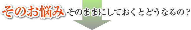 そのお悩みそのままにしておくとどうなるの？